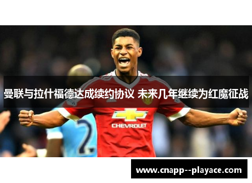 曼联与拉什福德达成续约协议 未来几年继续为红魔征战 曼联与拉什福德达成续约协议 未来几年继续为红魔征战