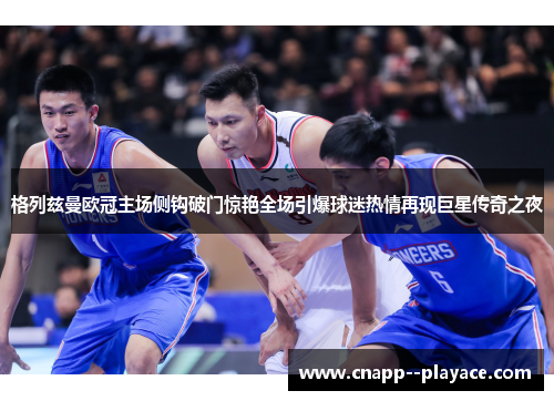 格列兹曼欧冠主场侧钩破门惊艳全场引爆球迷热情再现巨星传奇之夜 格列兹曼欧冠主场侧钩破门惊艳全场引爆球迷热情再现巨星传奇之夜