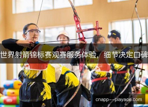 世界射箭锦标赛观赛服务体验，细节决定口碑